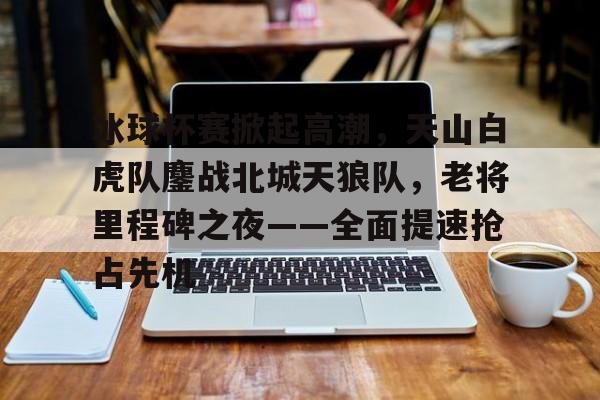 爱游戏娱乐平台-冰球杯赛掀起高潮，天山白虎队鏖战北城天狼队，老将里程碑之夜——全面提速抢占先机的简单介绍