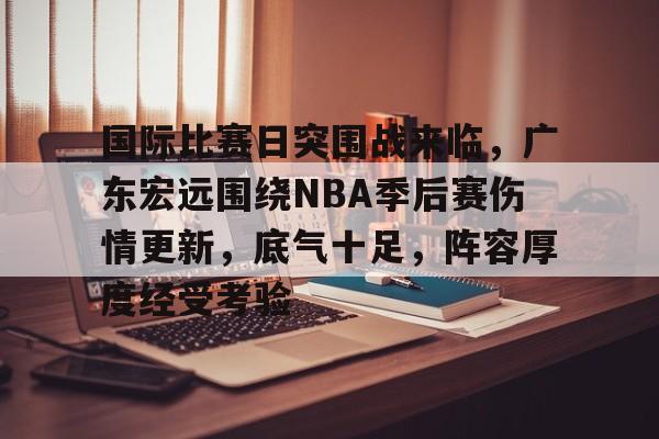 爱游戏手机客户端-国际比赛日突围战来临，广东宏远围绕NBA季后赛伤情更新，底气十足，阵容厚度经受考验的简单介绍