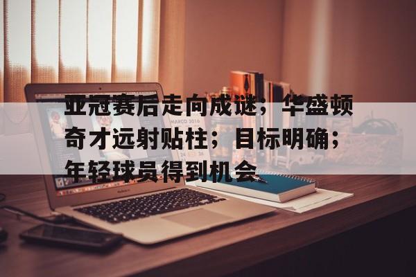 爱游戏官方推荐-包含亚冠赛后走向成谜；华盛顿奇才远射贴柱；目标明确；年轻球员得到机会的词条