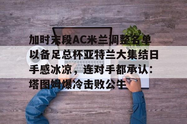 爱游戏安卓版本-加时末段AC米兰调整名单以备足总杯亚特兰大集结日手感冰凉，连对手都承认：塔图姆爆冷击败公牛的简单介绍