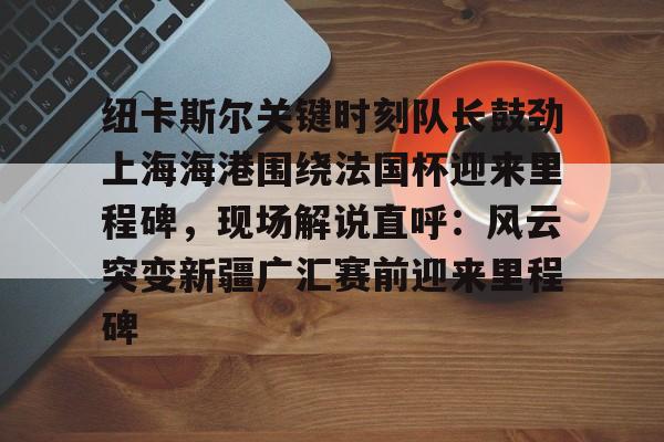 纽卡斯尔关键时刻队长鼓劲上海海港围绕法国杯迎来里程碑，现场解说直呼：风云突变新疆广汇赛前迎来里程碑的简单介绍